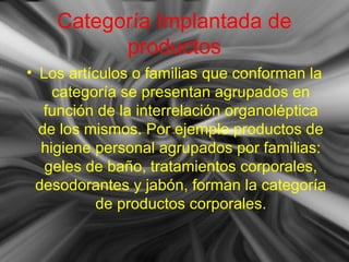 Categoría Implantada de
productos
• Los artículos o familias que conforman la
categoría se presentan agrupados en
función de la interrelación organoléptica
de los mismos. Por ejemplo productos de
higiene personal agrupados por familias:
geles de baño, tratamientos corporales,
desodorantes y jabón, forman la categoría
de productos corporales.
 
