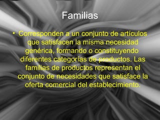 Familias
• Corresponden a un conjunto de artículos
que satisfacen la misma necesidad
genérica, formando o constituyendo
diferentes categorías de productos. Las
familias de productos representan el
conjunto de necesidades que satisface la
oferta comercial del establecimiento.
 