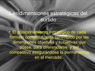 Las dimensiones estratégicas del
surtido
• El posicionamiento estratégico de cada
formato comercial, esta constituido por las
dimensiones objetivas y subjetivas que
posee, para diferenciarse y ser
competitivo asegurándose la permanencia
en el mercado.
 