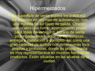 Hipermercados
• Su superficie de venta supera los 2.500 m2 .
Se explotan en régimen de autoservicio, con
una medida de 40 cajas de salida. Ofrecen
varios servicios como: aparcamiento propio
para miles de vehículos, horario de venta
prolongado, financiación de las compras,
entrega e instalación a domicilio, así como una
gran variedad de surtido con dimensiones muy
amplias y profundas, donde su propia marca
es muy representantiva en muchas familias de
productos. Están situadas en las afueras de la
ciudad.
 