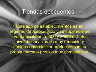 Tiendas descuentos
• Este tipo de establecimientos es en
régimen de autoservicio y su superficie de
venta oscila entre 300 y 2.500 m2. Su
nivel de servicios es muy reducido y
suelen comercializar productos con su
propia marca a precios muy competitivos.
 