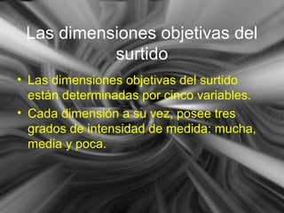 Las dimensiones objetivas del
surtido
• Las dimensiones objetivas del surtido
están determinadas por cinco variables.
• Cada dimensión a su vez, posee tres
grados de intensidad de medida: mucha,
media y poca.
 