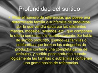 Profundidad del surtido
• Mide el numero de referencias que posee una
determinada familia o subfamilia de productos;
por lo que vendrá dada por las diferentes
marcas, modelos, tamaños, etc., que componen
la oferta comercial del establecimiento. Se habla
de surtido profundo, cuando las familias o
subfamilias que forman las categorías de
productos contiene una completa gama de
artículos, y surtido poco profundo cuando
lógicamente las familias o subfamilias contienen
una gama básica de referencias.
 