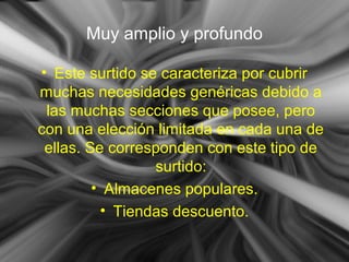 Muy amplio y profundo
• Este surtido se caracteriza por cubrir
muchas necesidades genéricas debido a
las muchas secciones que posee, pero
con una elección limitada en cada una de
ellas. Se corresponden con este tipo de
surtido:
• Almacenes populares.
• Tiendas descuento.
 
