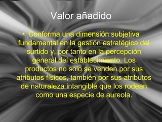 Valor añadido
• Conforma una dimensión subjetiva
fundamental en la gestión estratégica del
surtido y, por tanto en la percepción
general del establecimiento. Los
productos no solo se venden por sus
atributos físicos, también por sus atributos
de naturaleza intangible que los rodean
como una especie de aureola.
 