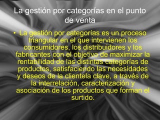 • La gestión por categorías es un proceso
triangular en el que intervienen los
consumidores, los distribuidores y los
fabricantes con el objetivo de maximizar la
rentabilidad de las distintas categorías de
productos, satisfaciendo las necesidades
y deseos de la clientela clave, a través de
la interrelación, caracterización y
asociación de los productos que forman el
surtido.
La gestión por categorías en el punto
de venta
 