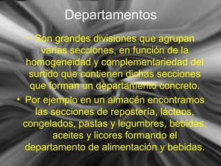 Departamentos
• Son grandes divisiones que agrupan
varias secciones, en función de la
homogeneidad y complementariedad del
surtido que contienen dichas secciones
que forman un departamento concreto.
• Por ejemplo en un almacén encontramos
las secciones de repostería, lácteos,
congelados, pastas y legumbres, bebidas,
aceites y licores formando el
departamento de alimentación y bebidas.
 
