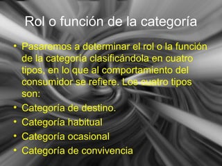 Rol o función de la categoría
• Pasaremos a determinar el rol o la función
de la categoría clasificándola en cuatro
tipos, en lo que al comportamiento del
consumidor se refiere. Los cuatro tipos
son:
• Categoría de destino.
• Categoría habitual
• Categoría ocasional
• Categoría de convivencia
 