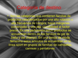 Categoría de destino
• Son las categorías que contienen familias de
productos caracterizados por una alta rotación o
alta frecuencia de compra, bajos márgenes
comerciales y una alta sensibilidad al factor
precio. En una perfumería estos productos se
encuentran dentro de las familias de gel de
baño y del champú. En una tienda de moda
femenina estos artículos se encuentran en la
línea sport en grupos de familias de camisetas,
camisas y pantalones.
 