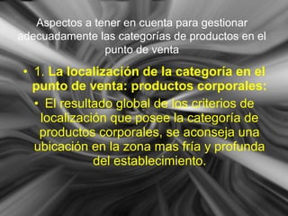 • 1. La localización de la categoría en el
punto de venta: productos corporales:
• El resultado global de los criterios de
localización que posee la categoría de
productos corporales, se aconseja una
ubicación en la zona mas fría y profunda
del establecimiento.
Aspectos a tener en cuenta para gestionar
adecuadamente las categorías de productos en el
punto de venta
 