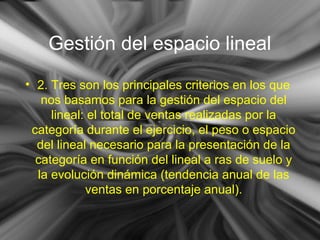 Gestión del espacio lineal
• 2. Tres son los principales criterios en los que
nos basamos para la gestión del espacio del
lineal: el total de ventas realizadas por la
categoría durante el ejercicio, el peso o espacio
del lineal necesario para la presentación de la
categoría en función del lineal a ras de suelo y
la evolución dinámica (tendencia anual de las
ventas en porcentaje anual).
 