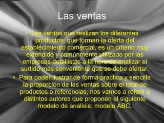 • Las ventas que realizan los diferentes
productos, que forman la oferta del
establecimiento comercial, es un criterio muy
extendido y comúnmente utilizado por las
empresas detallistas a la hora de analizar el
surtido mas conveniente que se debe ofertar.
• Para poder ilustrar de forma practica y sencilla
la proporción de las ventas sobre el total de
productos o referencias, nos vamos a referir a
distintos autores que proponen el siguiente
modelo de análisis: modelo ABC.
Las ventas
 