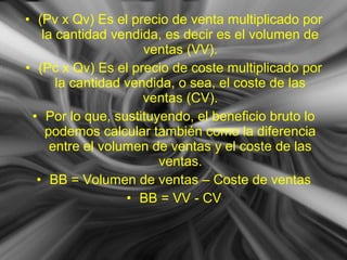 • (Pv x Qv) Es el precio de venta multiplicado por
la cantidad vendida, es decir es el volumen de
ventas (VV).
• (Pc x Qv) Es el precio de coste multiplicado por
la cantidad vendida, o sea, el coste de las
ventas (CV).
• Por lo que, sustituyendo, el beneficio bruto lo
podemos calcular también como la diferencia
entre el volumen de ventas y el coste de las
ventas.
• BB = Volumen de ventas – Coste de ventas
• BB = VV - CV
 