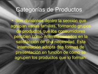 Categorías de Productos
• Son divisiones dentro la sección que
agrupan varias familias, formando grupos
de productos que los consumidores
perciben como interrelacionados en la
satisfacción de una necesidad. Esta
interrelación adopta dos formas de
presentación en función de cómo se
agrupen los productos que lo forman:
 