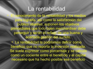 La rentabilidad
• El conocimiento de la rentabilidad y los medios
para lograrla, así como la satisfacción del
publico objetivo, suponen los objetivos
primordiales que todo buen merchardiser debe
perseguir y serán el reflejo de una buena y
acertada gestión del surtido.
• La rentabilidad la podríamos definir como
beneficio que no reporta la inversión realizada.
Se suele expresar como porcentaje y se calcula
como un cociente entre el beneficio y el capital
necesario que ha hecho posible ese beneficio
 