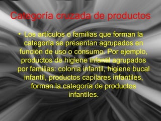 Categoría cruzada de productos
• Los artículos o familias que forman la
categoría se presentan agrupados en
función de uso o consumo. Por ejemplo,
productos de higiene infantil agrupados
por familias: colonia infantil, higiene bucal
infantil, productos capilares infantiles,
forman la categoría de productos
infantiles.
 
