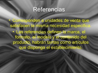 Referencias
• Corresponden a unidades de venta que
satisfacen la misma necesidad especifica.
• Las referencias definen la marca, el
formato, el modelo y el contenido del
producto, habrán tantas como artículos
que disponga el establecimiento.
 