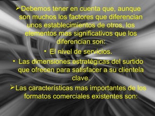 Debemos tener en cuenta que, aunque
son muchos los factores que diferencian
unos establecimientos de otros, los
elementos mas significativos que los
diferencian son:
• El nivel de servicios.
• Las dimensiones estratégicas del surtido
que ofrecen para satisfacer a su clientela
clave.
Las características mas importantes de los
formatos comerciales existentes son:
 