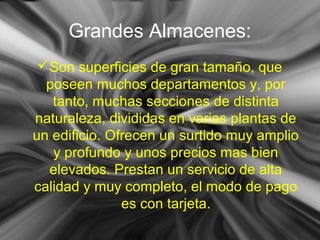 Grandes Almacenes:
Son superficies de gran tamaño, que
poseen muchos departamentos y, por
tanto, muchas secciones de distinta
naturaleza, divididas en varias plantas de
un edificio. Ofrecen un surtido muy amplio
y profundo y unos precios mas bien
elevados. Prestan un servicio de alta
calidad y muy completo, el modo de pago
es con tarjeta.
 