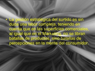 • La gestión estratégica del surtido es sin
duda una labor compleja, teniendo en
cuenta que en las superficies comerciales,
al igual que en el Marketing, no se libran
batallas de productos, sino batallas de
percepciones en la mente del consumidor.
 