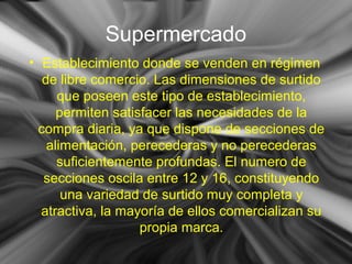 Supermercado
• Establecimiento donde se venden en régimen
de libre comercio. Las dimensiones de surtido
que poseen este tipo de establecimiento,
permiten satisfacer las necesidades de la
compra diaria, ya que dispone de secciones de
alimentación, perecederas y no perecederas
suficientemente profundas. El numero de
secciones oscila entre 12 y 16, constituyendo
una variedad de surtido muy completa y
atractiva, la mayoría de ellos comercializan su
propia marca.
 