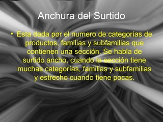 Anchura del Surtido
• Esta dada por el numero de categorías de
productos, familias y subfamilias que
contienen una sección. Se habla de
surtido ancho, cuando la sección tiene
muchas categorías, familias y subfamilias
y estrecho cuando tiene pocas.
 