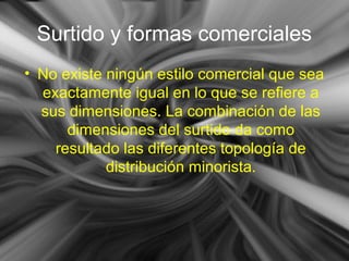 Surtido y formas comerciales
• No existe ningún estilo comercial que sea
exactamente igual en lo que se refiere a
sus dimensiones. La combinación de las
dimensiones del surtido da como
resultado las diferentes topología de
distribución minorista.
 