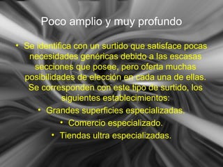 Poco amplio y muy profundo
• Se identifica con un surtido que satisface pocas
necesidades genéricas debido a las escasas
secciones que posee, pero oferta muchas
posibilidades de elección en cada una de ellas.
Se corresponden con este tipo de surtido, los
siguientes establecimientos:
• Grandes superficies especializadas.
• Comercio especializado.
• Tiendas ultra especializadas.
 