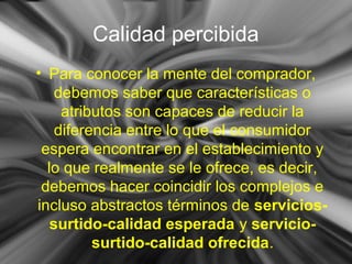 Calidad percibida
• Para conocer la mente del comprador,
debemos saber que características o
atributos son capaces de reducir la
diferencia entre lo que el consumidor
espera encontrar en el establecimiento y
lo que realmente se le ofrece, es decir,
debemos hacer coincidir los complejos e
incluso abstractos términos de servicios-
surtido-calidad esperada y servicio-
surtido-calidad ofrecida.
 