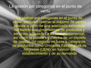 La gestión por categorías en el punto de
venta
• La gestión por categorías en el punto de
venta, permiten obtener el máximo de ventas
posible a partir de una adecuada estructura
del surtido con dimensiones de productos y
servicios adaptadas a su formato comercial,
así como la puesta en marcha de un modelo
de gestión del negocio en base a categorías
de productos como Unidades Estratégicas de
Negocios (UEN), en función del
establecimiento y de su demanda
 