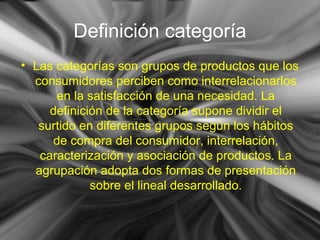 Definición categoría
• Las categorías son grupos de productos que los
consumidores perciben como interrelacionarlos
en la satisfacción de una necesidad. La
definición de la categoría supone dividir el
surtido en diferentes grupos según los hábitos
de compra del consumidor, interrelación,
caracterización y asociación de productos. La
agrupación adopta dos formas de presentación
sobre el lineal desarrollado.
 