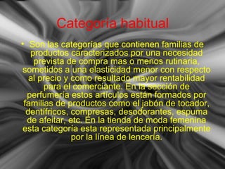 Categoría habitual
• Son las categorías que contienen familias de
productos caracterizados por una necesidad
prevista de compra mas o menos rutinaria,
sometidos a una elasticidad menor con respecto
al precio y como resultado mayor rentabilidad
para el comerciante. En la sección de
perfumería estos artículos están formados por
familias de productos como el jabón de tocador,
dentífricos, compresas, desodorantes, espuma
de afeitar, etc. En la tienda de moda femenina
esta categoría esta representada principalmente
por la línea de lencería.
 