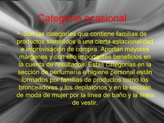 Categoría ocasional
• Son las categorías que contiene familias de
productos sometidos a una cierta estacionalidad
e improvisación de compra. Aportan mayores
márgenes y con ello importantes beneficios en
la cuenta de resultados. Estas categorías en la
sección de perfumería e higiene personal están
formados por familias de productos como los
bronceadores y los depilatorios y en la sección
de moda de mujer por la línea de baño y la línea
de vestir.
 