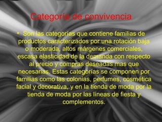 Categoría de convivencia
• Son las categorías que contiene familias de
productos caracterizados por una rotación baja
o moderada, altos márgenes comerciales,
escasa elasticidad de la demanda con respecto
al precio y compras deseadas mas que
necesarias. Estas categorías se componen por
familias como las colonias, perfumes, cosmética
facial y decorativa, y en la tienda de moda por la
tienda de moda por las líneas de fiesta y
complementos.
 