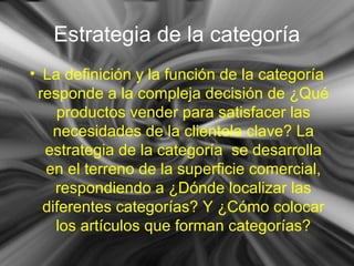 Estrategia de la categoría
• La definición y la función de la categoría
responde a la compleja decisión de ¿Qué
productos vender para satisfacer las
necesidades de la clientela clave? La
estrategia de la categoría se desarrolla
en el terreno de la superficie comercial,
respondiendo a ¿Dónde localizar las
diferentes categorías? Y ¿Cómo colocar
los artículos que forman categorías?
 
