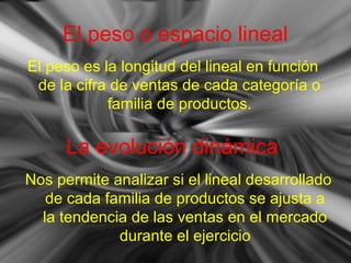 El peso o espacio lineal
El peso es la longitud del lineal en función
de la cifra de ventas de cada categoría o
familia de productos.
La evolución dinámica
Nos permite analizar si el lineal desarrollado
de cada familia de productos se ajusta a
la tendencia de las ventas en el mercado
durante el ejercicio
 