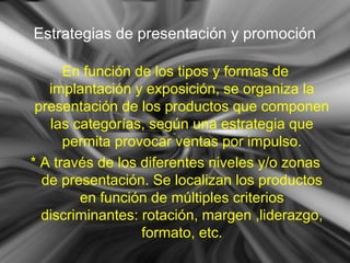 Estrategias de presentación y promoción
En función de los tipos y formas de
implantación y exposición, se organiza la
presentación de los productos que componen
las categorías, según una estrategia que
permita provocar ventas por impulso.
* A través de los diferentes niveles y/o zonas
de presentación. Se localizan los productos
en función de múltiples criterios
discriminantes: rotación, margen ,liderazgo,
formato, etc.
 