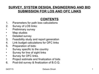 04/07/15 Debasis Ghosh 1
SURVEY, SYSTEM DESIGN, ENGINEERING AND BID
SUBMISSION FOR LOS AND OFC LINKS
CONTENTS
1. Parameters for path loss calculations
2. Survey of LOS links:
• Preliminary survey
• Map studies
• Detailed survey
3. Feasibility study and report generation
4. Link budget calculations for OFC links
5. Preparation of bids:
• Survey specific to the country
• Survey for line of sight links
• Survey for OFC links.
• Project estimate and finalization of bids
6. Post-bid survey & finalization of B.O.Q.
 