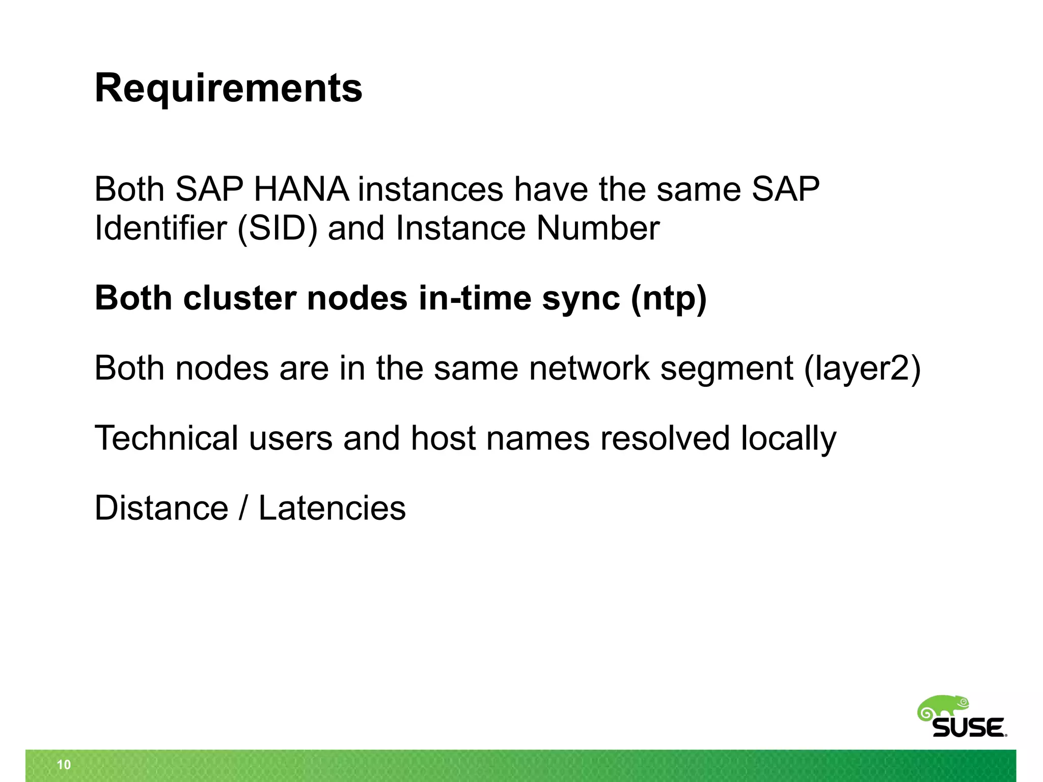 10
Requirements
Both SAP HANA instances have the same SAP
Identifier (SID) and Instance Number
Both cluster nodes in-time sync (ntp)
Both nodes are in the same network segment (layer2)
Technical users and host names resolved locally
Distance / Latencies
 