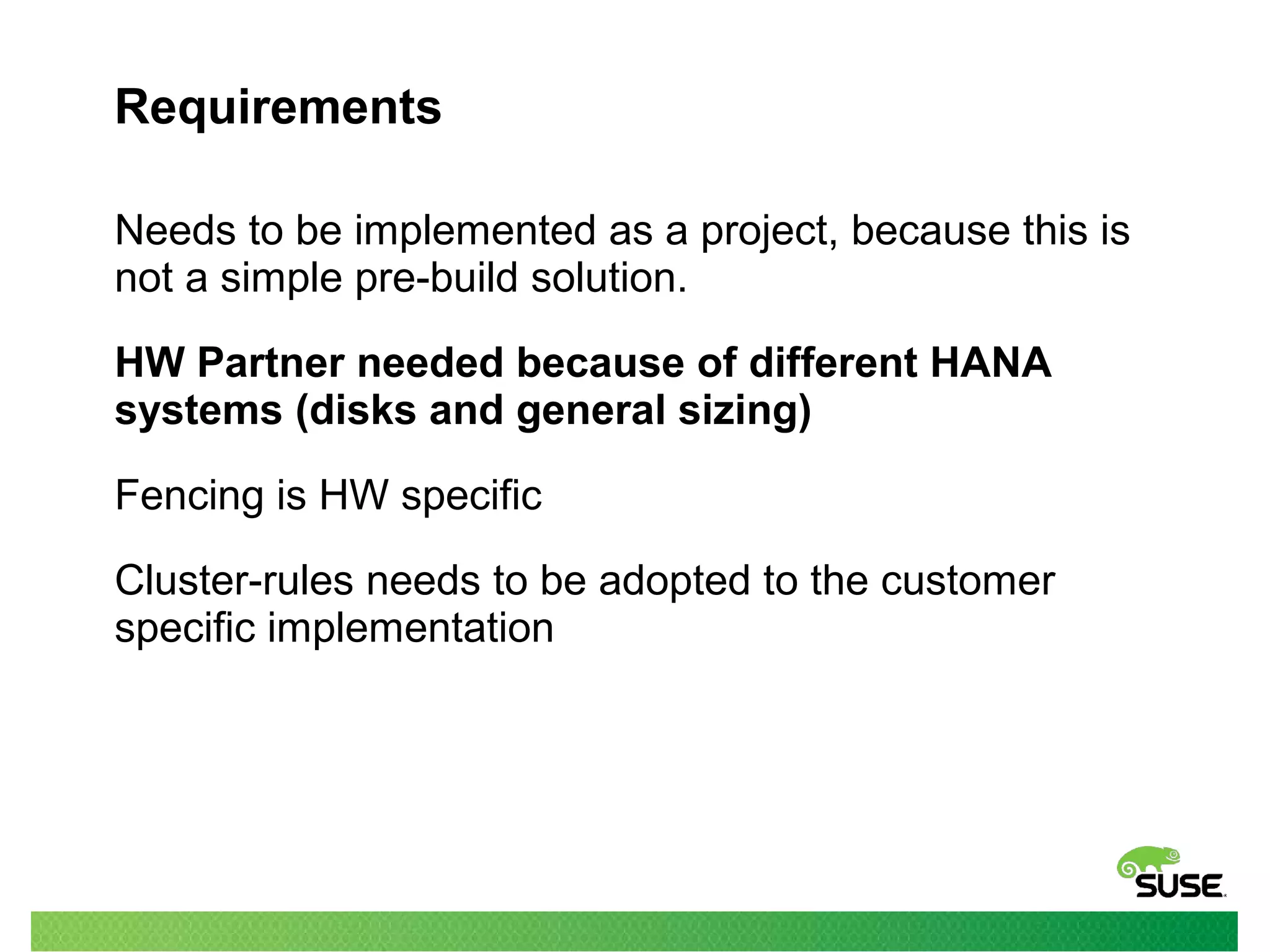 Requirements
Needs to be implemented as a project, because this is
not a simple pre-build solution.
HW Partner needed because of different HANA
systems (disks and general sizing)
Fencing is HW specific
Cluster-rules needs to be adopted to the customer
specific implementation
 