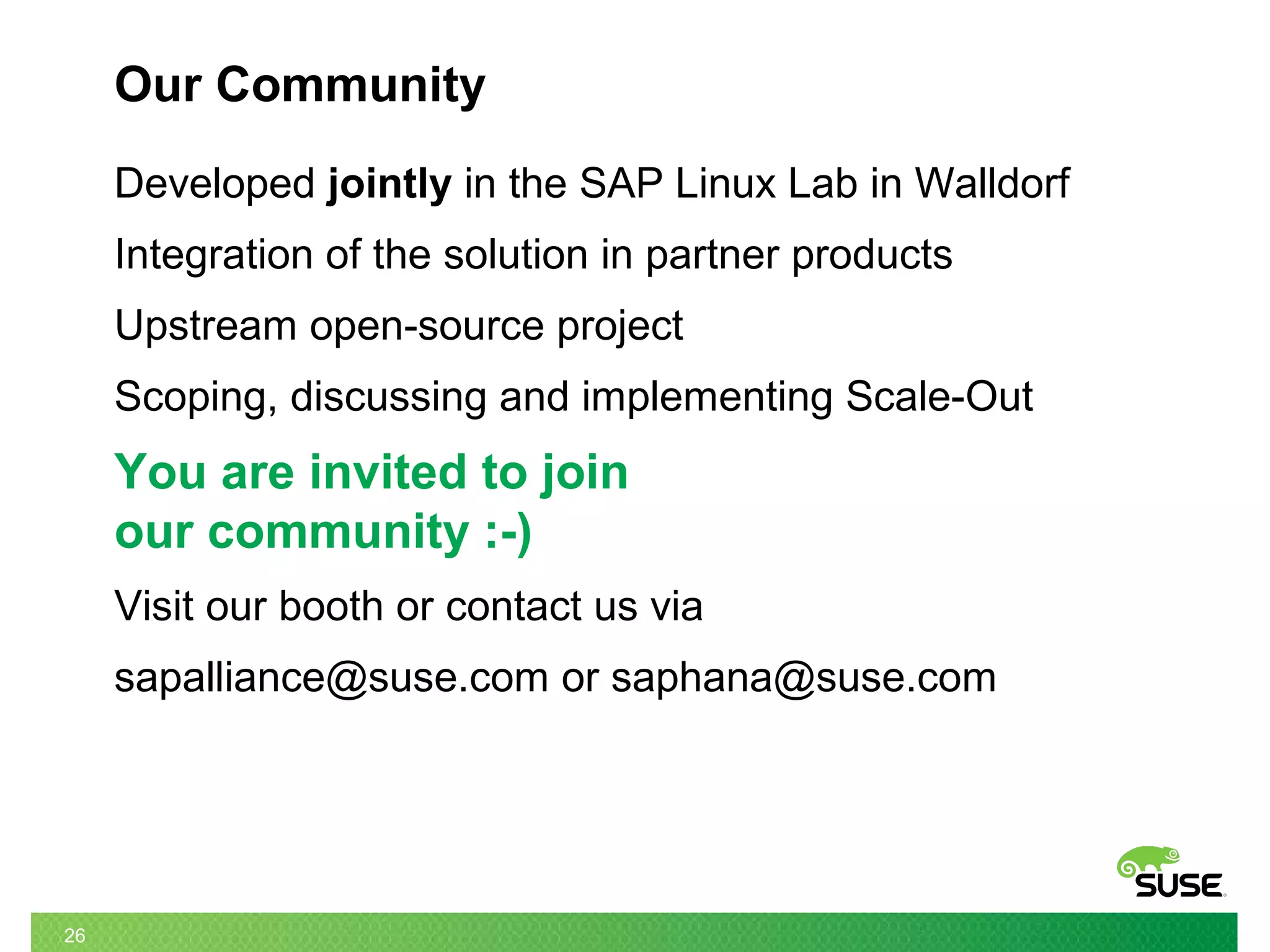 26
Our Community
Developed jointly in the SAP Linux Lab in Walldorf
Integration of the solution in partner products
Upstream open-source project
Scoping, discussing and implementing Scale-Out
You are invited to join
our community :-)
Visit our booth or contact us via
sapalliance@suse.com or saphana@suse.com
 