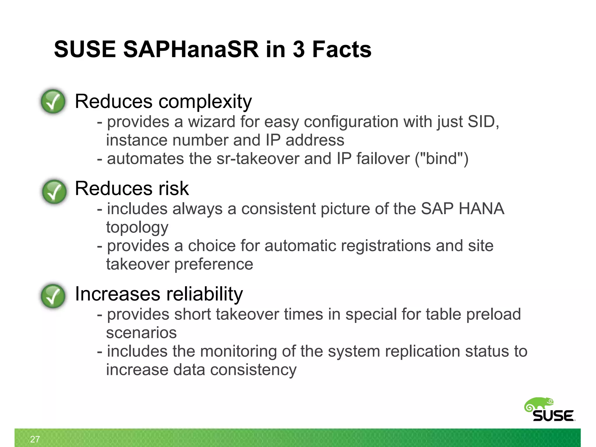 27
SUSE SAPHanaSR in 3 Facts
Reduces complexity
- provides a wizard for easy configuration with just SID,
instance number and IP address
- automates the sr-takeover and IP failover ("bind")
Reduces risk
- includes always a consistent picture of the SAP HANA
topology
- provides a choice for automatic registrations and site
takeover preference
Increases reliability
- provides short takeover times in special for table preload
scenarios
- includes the monitoring of the system replication status to
increase data consistency
 