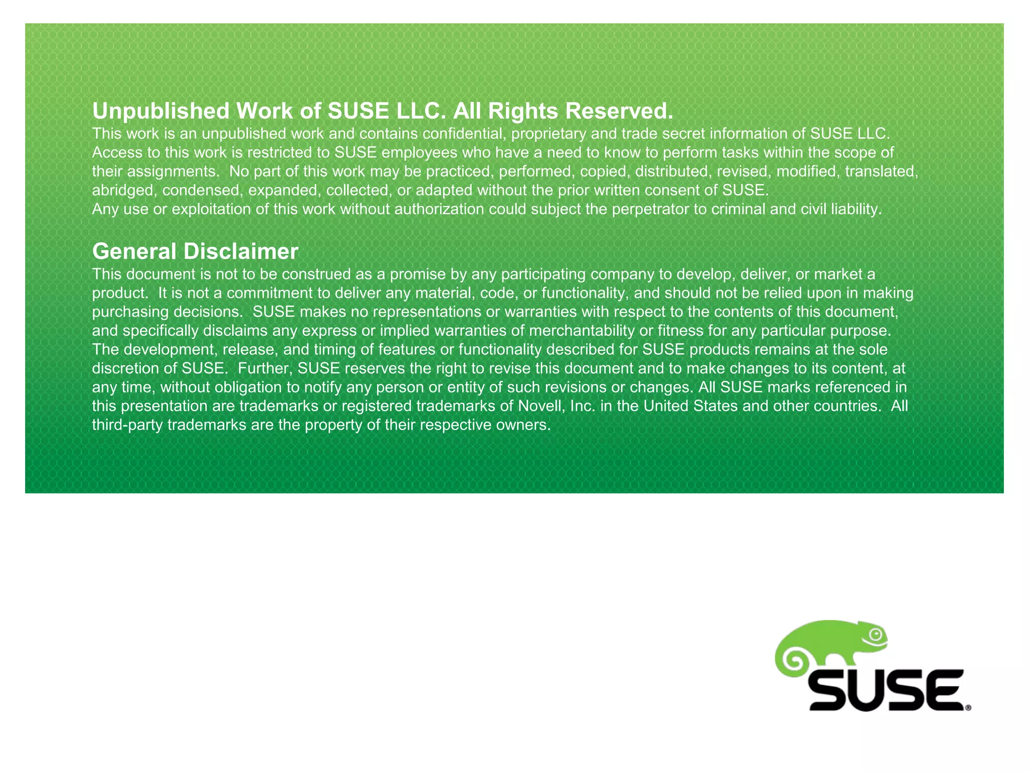 Unpublished Work of SUSE LLC. All Rights Reserved.
This work is an unpublished work and contains confidential, proprietary and trade secret information of SUSE LLC.
Access to this work is restricted to SUSE employees who have a need to know to perform tasks within the scope of
their assignments. No part of this work may be practiced, performed, copied, distributed, revised, modified, translated,
abridged, condensed, expanded, collected, or adapted without the prior written consent of SUSE.
Any use or exploitation of this work without authorization could subject the perpetrator to criminal and civil liability.
General Disclaimer
This document is not to be construed as a promise by any participating company to develop, deliver, or market a
product. It is not a commitment to deliver any material, code, or functionality, and should not be relied upon in making
purchasing decisions. SUSE makes no representations or warranties with respect to the contents of this document,
and specifically disclaims any express or implied warranties of merchantability or fitness for any particular purpose.
The development, release, and timing of features or functionality described for SUSE products remains at the sole
discretion of SUSE. Further, SUSE reserves the right to revise this document and to make changes to its content, at
any time, without obligation to notify any person or entity of such revisions or changes. All SUSE marks referenced in
this presentation are trademarks or registered trademarks of Novell, Inc. in the United States and other countries. All
third-party trademarks are the property of their respective owners.
 