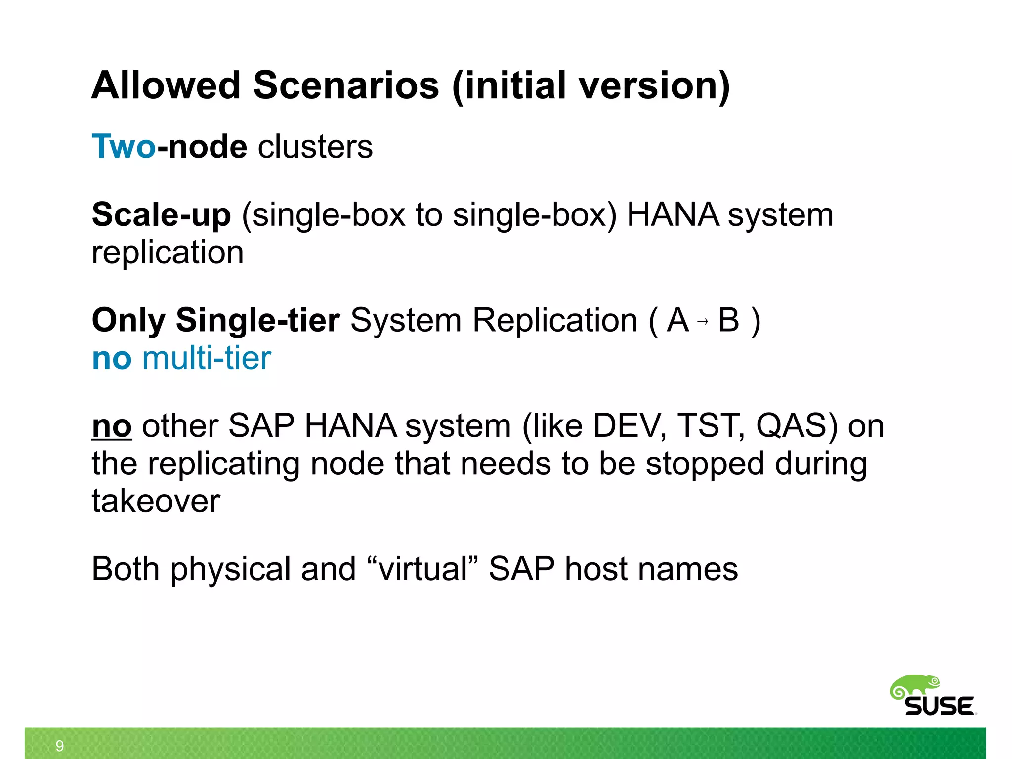9
Allowed Scenarios (initial version)
Two-node clusters
Scale-up (single-box to single-box) HANA system
replication
Only Single-tier System Replication ( A → B )
no multi-tier
no other SAP HANA system (like DEV, TST, QAS) on
the replicating node that needs to be stopped during
takeover
Both physical and “virtual” SAP host names
 