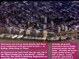 Vancouver now has so much density that there
is no comparison until you travel to Asia … to
Beijing, Hong Kong, or Tokyo.
As Vancouver has built itself into the one city in
the “Most Livable City in the World” …Vehicle
Miles Per Day (VPD) is declining. Registered car
Virtually all growth
occurred in brown fields,
industrial yards, old rail
yards. Virtually all former
single family homes are
still in place. Loved,
cared for, and worth a
 