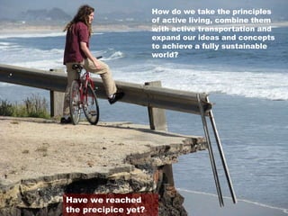 How do we take the principles
of active living, combine them
with active transportation and
expand our ideas and concepts
to achieve a fully sustainable
world?
Have we reached
the precipice yet?
 