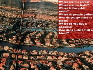 2001 National
Geographic
Magazine Article
on Sprawl
Photo by:
Newsday
Levittown
New York
Where are the parks?
Where are the trails?
Where is the public
realm?
Where do people gather?
How do you go place to
place?
Where do you buy a
popsicle?
How does a child visit a
friend?
 