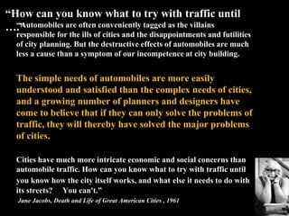“Automobiles are often conveniently tagged as the villains
responsible for the ills of cities and the disappointments and futilities
of city planning. But the destructive effects of automobiles are much
less a cause than a symptom of our incompetence at city building.
The simple needs of automobiles are more easily
understood and satisfied than the complex needs of cities,
and a growing number of planners and designers have
come to believe that if they can only solve the problems of
traffic, they will thereby have solved the major problems
of cities.
Cities have much more intricate economic and social concerns than
automobile traffic. How can you know what to try with traffic until
you know how the city itself works, and what else it needs to do with
its streets? You can't.”
Jane Jacobs, Death and Life of Great American Cities , 1961
“How can you know what to try with traffic until
….”
 