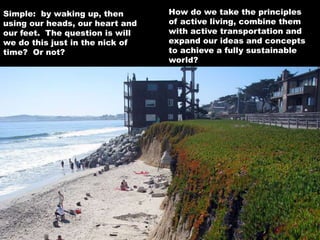 How do we take the principles
of active living, combine them
with active transportation and
expand our ideas and concepts
to achieve a fully sustainable
world?
Simple: by waking up, then
using our heads, our heart and
our feet. The question is will
we do this just in the nick of
time? Or not?
 