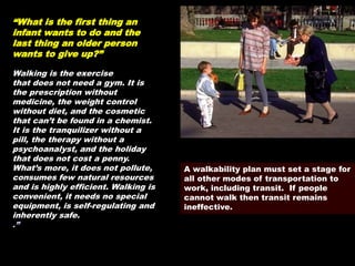 A walkability plan must set a stage for
all other modes of transportation to
work, including transit. If people
cannot walk then transit remains
ineffective.
“What is the first thing an
infant wants to do and the
last thing an older person
wants to give up?”
Walking is the exercise
that does not need a gym. It is
the prescription without
medicine, the weight control
without diet, and the cosmetic
that can’t be found in a chemist.
It is the tranquilizer without a
pill, the therapy without a
psychoanalyst, and the holiday
that does not cost a penny.
What’s more, it does not pollute,
consumes few natural resources
and is highly efficient. Walking is
convenient, it needs no special
equipment, is self-regulating and
inherently safe.
.”
 